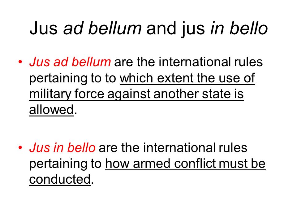 Jus ad bellum and jus in bello Jus ad bellum are the international rules pertaining to to which extent the use of military force against another state is allowed.