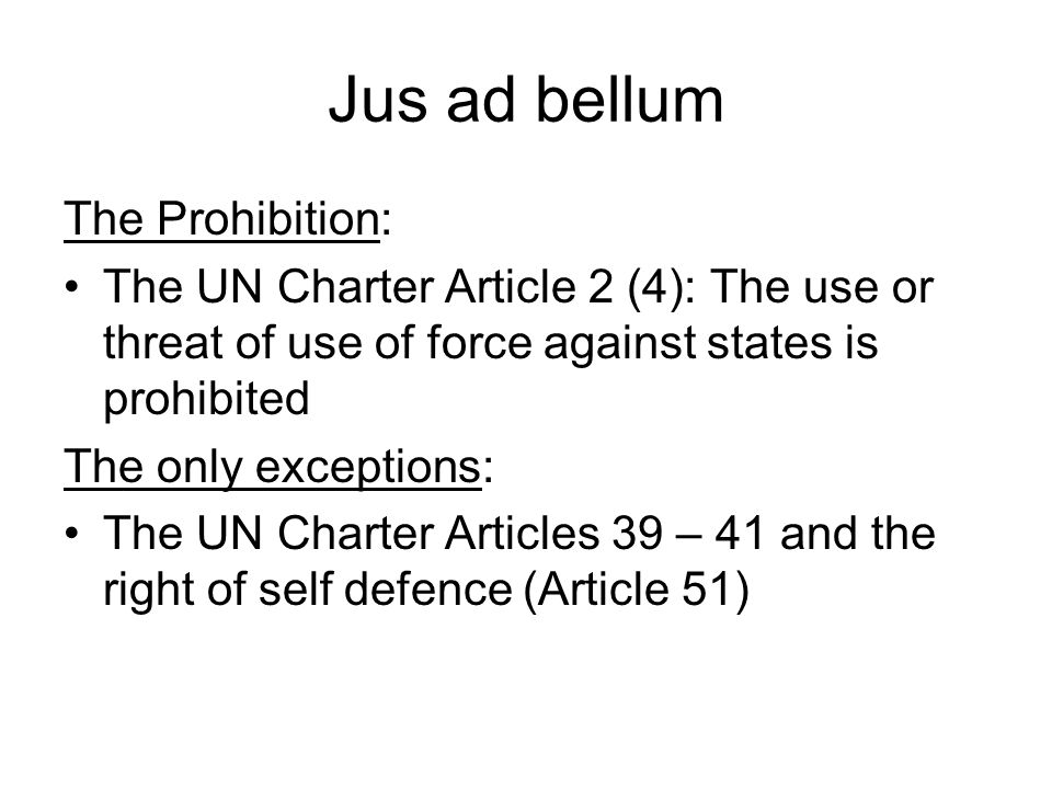 Jus ad bellum The Prohibition: The UN Charter Article 2 (4): The use or threat of use of force against states is prohibited The only exceptions: The UN Charter Articles 39 – 41 and the right of self defence (Article 51)
