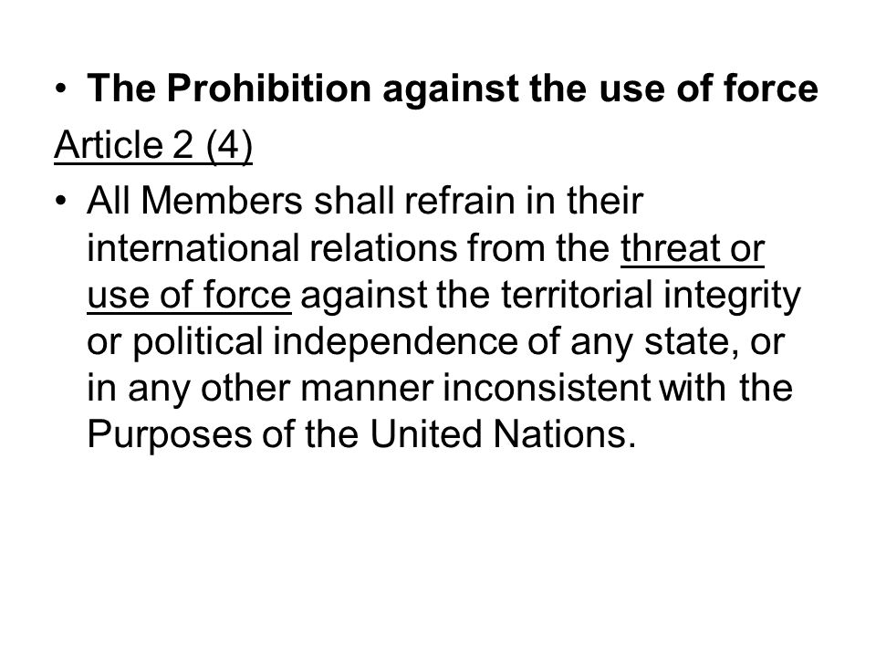 The Prohibition against the use of force Article 2 (4) All Members shall refrain in their international relations from the threat or use of force against the territorial integrity or political independence of any state, or in any other manner inconsistent with the Purposes of the United Nations.