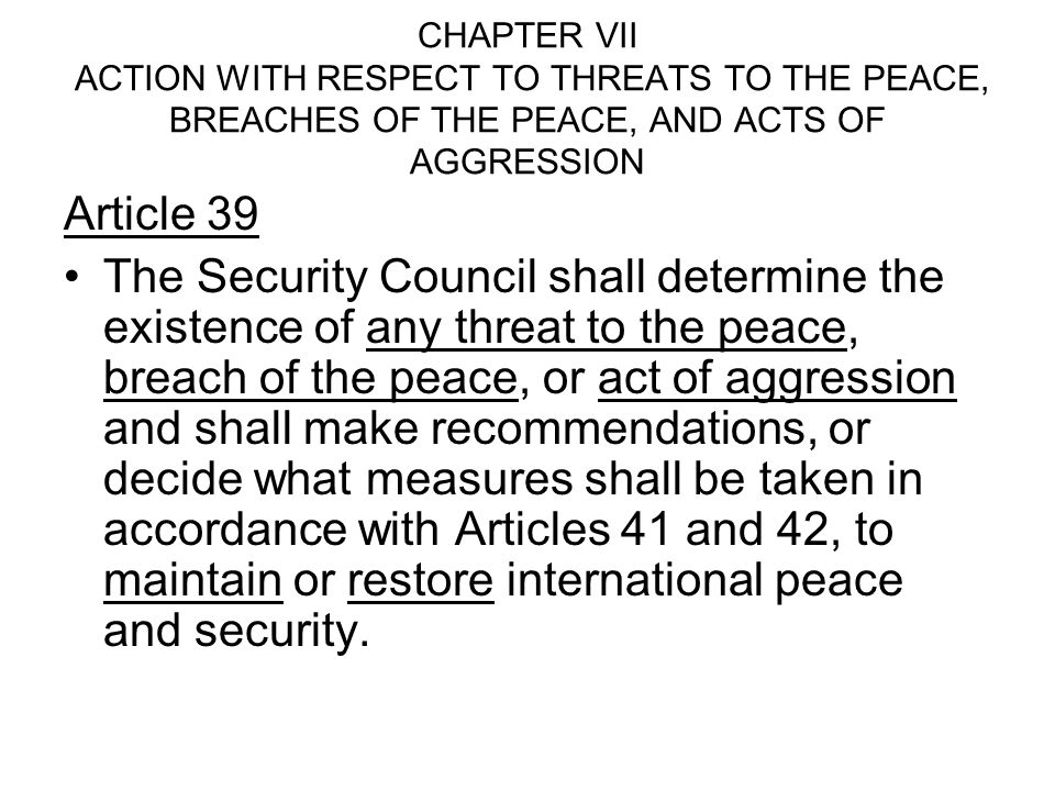 CHAPTER VII ACTION WITH RESPECT TO THREATS TO THE PEACE, BREACHES OF THE PEACE, AND ACTS OF AGGRESSION Article 39 The Security Council shall determine the existence of any threat to the peace, breach of the peace, or act of aggression and shall make recommendations, or decide what measures shall be taken in accordance with Articles 41 and 42, to maintain or restore international peace and security.