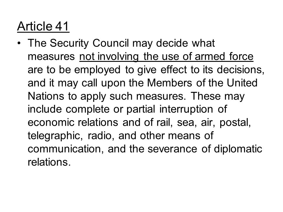 Article 41 The Security Council may decide what measures not involving the use of armed force are to be employed to give effect to its decisions, and it may call upon the Members of the United Nations to apply such measures.