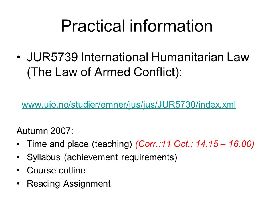 Practical information JUR5739 International Humanitarian Law (The Law of Armed Conflict):   Autumn 2007: Time and place (teaching) (Corr.:11 Oct.: – 16.00) Syllabus (achievement requirements) Course outline Reading Assignment