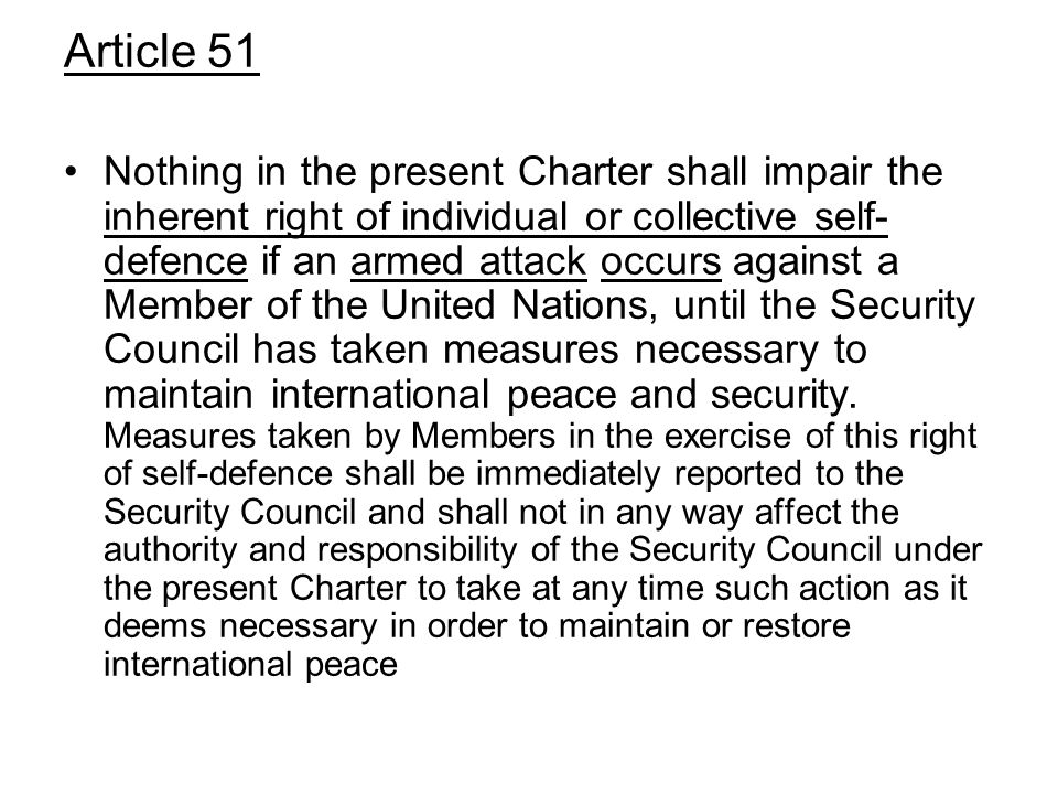 Article 51 Nothing in the present Charter shall impair the inherent right of individual or collective self- defence if an armed attack occurs against a Member of the United Nations, until the Security Council has taken measures necessary to maintain international peace and security.