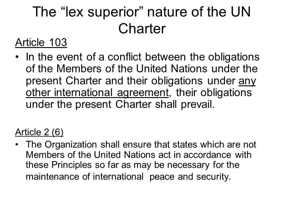 The lex superior nature of the UN Charter Article 103 In the event of a conflict between the obligations of the Members of the United Nations under the present Charter and their obligations under any other international agreement, their obligations under the present Charter shall prevail.