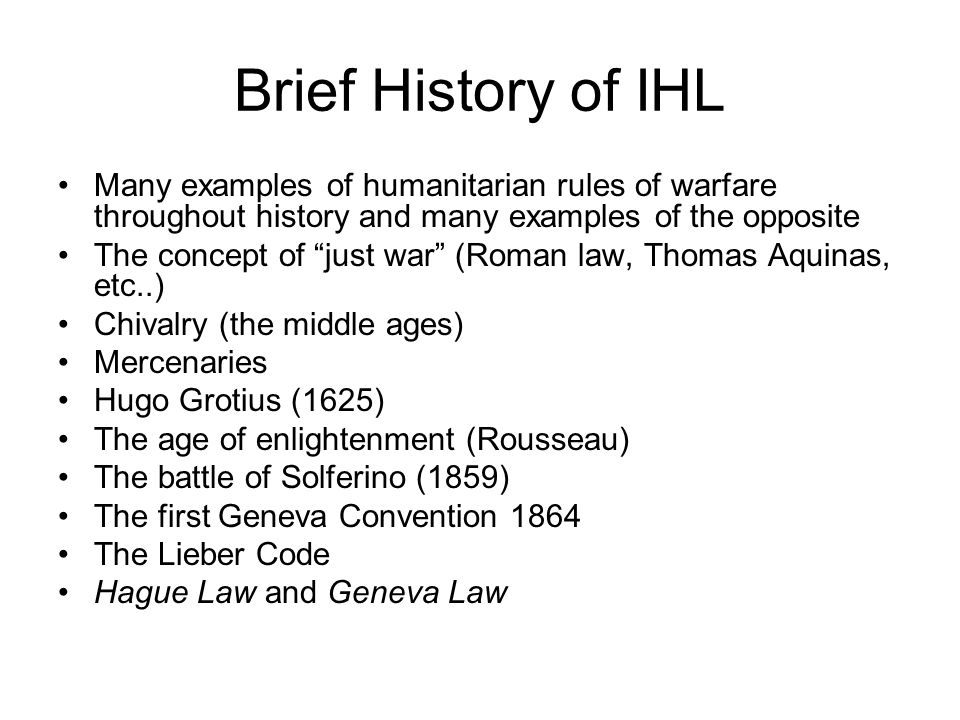 Brief History of IHL Many examples of humanitarian rules of warfare throughout history and many examples of the opposite The concept of just war (Roman law, Thomas Aquinas, etc..) Chivalry (the middle ages) Mercenaries Hugo Grotius (1625) The age of enlightenment (Rousseau) The battle of Solferino (1859) The first Geneva Convention 1864 The Lieber Code Hague Law and Geneva Law