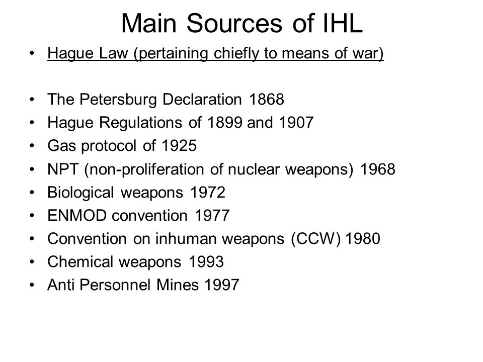 Main Sources of IHL Hague Law (pertaining chiefly to means of war) The Petersburg Declaration 1868 Hague Regulations of 1899 and 1907 Gas protocol of 1925 NPT (non-proliferation of nuclear weapons) 1968 Biological weapons 1972 ENMOD convention 1977 Convention on inhuman weapons (CCW) 1980 Chemical weapons 1993 Anti Personnel Mines 1997