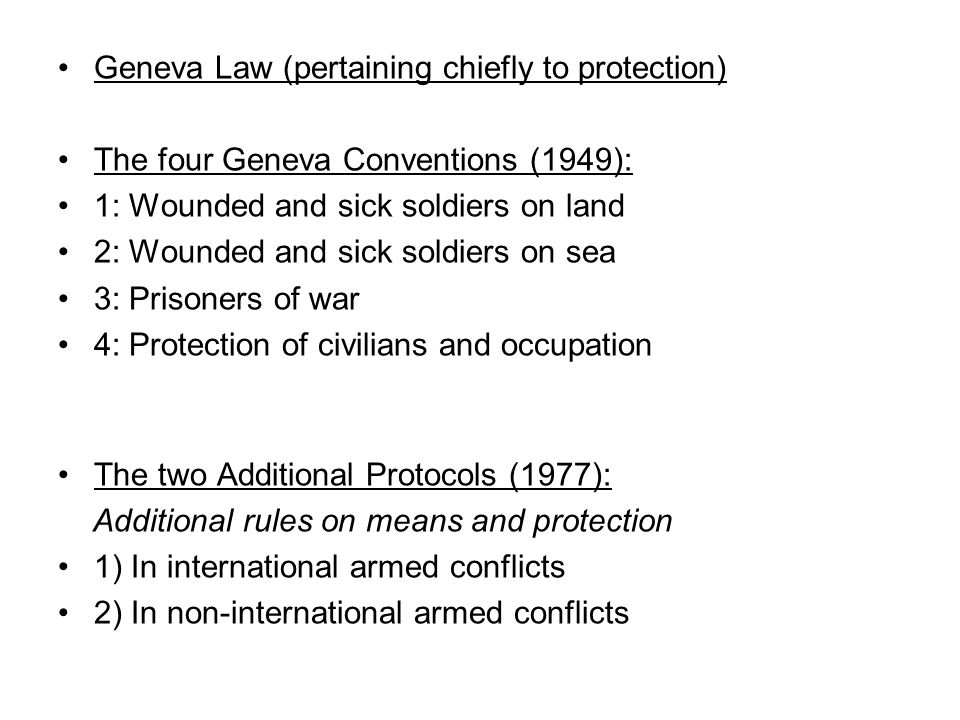 Geneva Law (pertaining chiefly to protection) The four Geneva Conventions (1949): 1: Wounded and sick soldiers on land 2: Wounded and sick soldiers on sea 3: Prisoners of war 4: Protection of civilians and occupation The two Additional Protocols (1977): Additional rules on means and protection 1) In international armed conflicts 2) In non-international armed conflicts