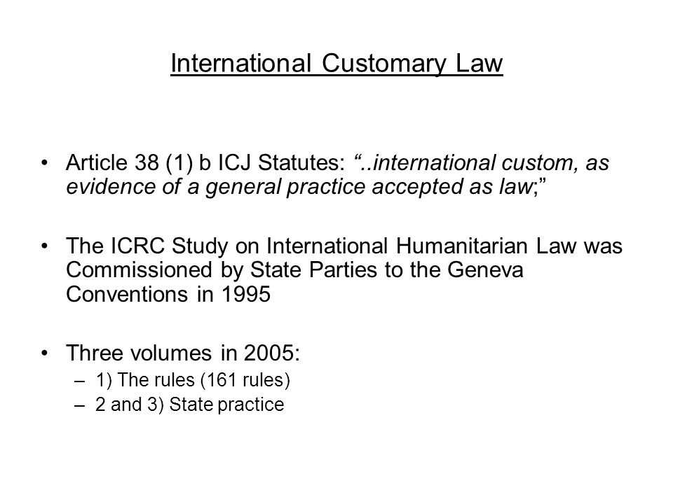 International Customary Law Article 38 (1) b ICJ Statutes: ..international custom, as evidence of a general practice accepted as law; The ICRC Study on International Humanitarian Law was Commissioned by State Parties to the Geneva Conventions in 1995 Three volumes in 2005: –1) The rules (161 rules) –2 and 3) State practice