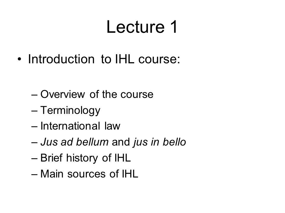 Lecture 1 Introduction to IHL course: –Overview of the course –Terminology –International law –Jus ad bellum and jus in bello –Brief history of IHL –Main sources of IHL