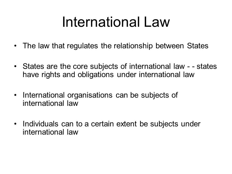 International Law The law that regulates the relationship between States States are the core subjects of international law - - states have rights and obligations under international law International organisations can be subjects of international law Individuals can to a certain extent be subjects under international law