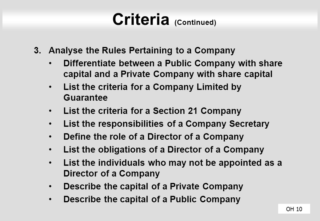 OH 10 Criteria (Continued) 3.Analyse the Rules Pertaining to a Company Differentiate between a Public Company with share capital and a Private Company with share capital List the criteria for a Company Limited by Guarantee List the criteria for a Section 21 Company List the responsibilities of a Company Secretary Define the role of a Director of a Company List the obligations of a Director of a Company List the individuals who may not be appointed as a Director of a Company Describe the capital of a Private Company Describe the capital of a Public Company