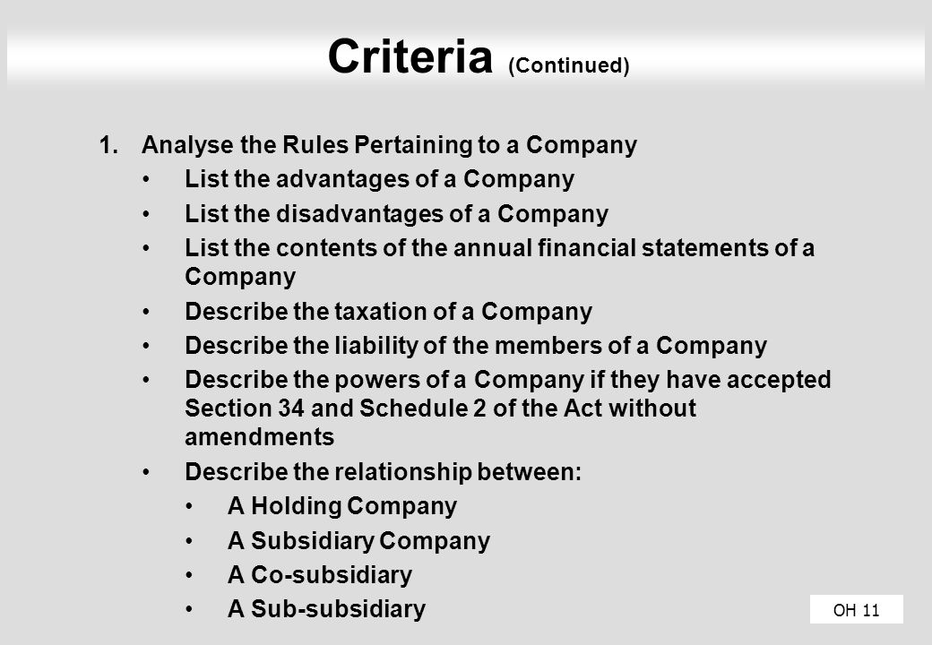 OH 11 Criteria (Continued) 1.Analyse the Rules Pertaining to a Company List the advantages of a Company List the disadvantages of a Company List the contents of the annual financial statements of a Company Describe the taxation of a Company Describe the liability of the members of a Company Describe the powers of a Company if they have accepted Section 34 and Schedule 2 of the Act without amendments Describe the relationship between: A Holding Company A Subsidiary Company A Co-subsidiary A Sub-subsidiary