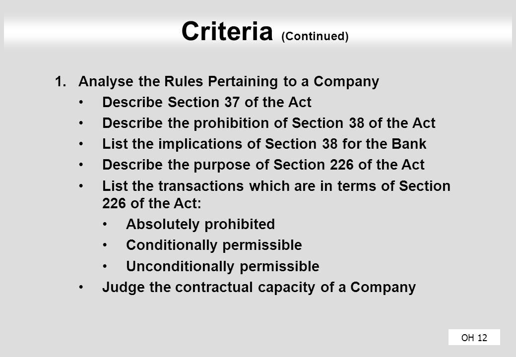 OH 12 Criteria (Continued) 1.Analyse the Rules Pertaining to a Company Describe Section 37 of the Act Describe the prohibition of Section 38 of the Act List the implications of Section 38 for the Bank Describe the purpose of Section 226 of the Act List the transactions which are in terms of Section 226 of the Act: Absolutely prohibited Conditionally permissible Unconditionally permissible Judge the contractual capacity of a Company