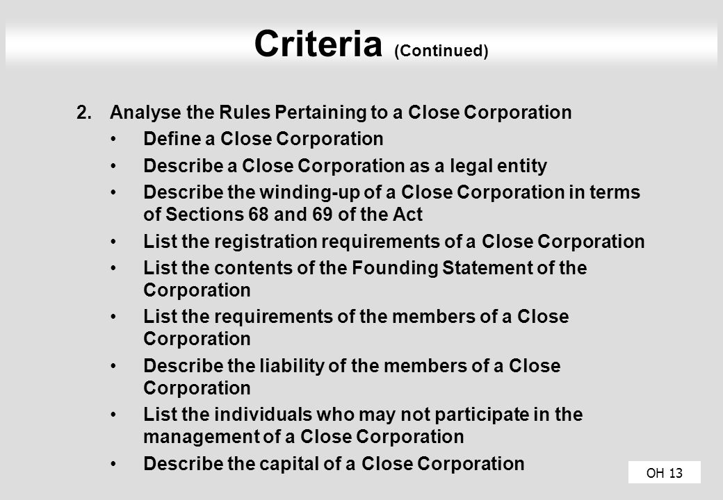 OH 13 Criteria (Continued) 2.Analyse the Rules Pertaining to a Close Corporation Define a Close Corporation Describe a Close Corporation as a legal entity Describe the winding-up of a Close Corporation in terms of Sections 68 and 69 of the Act List the registration requirements of a Close Corporation List the contents of the Founding Statement of the Corporation List the requirements of the members of a Close Corporation Describe the liability of the members of a Close Corporation List the individuals who may not participate in the management of a Close Corporation Describe the capital of a Close Corporation