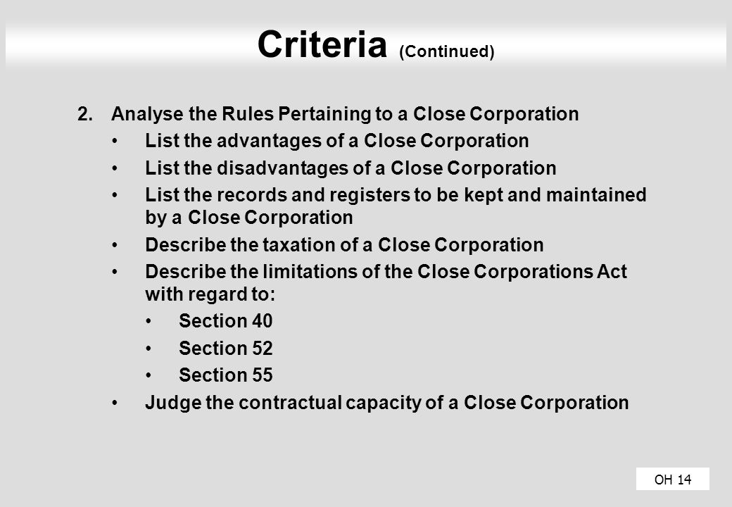 OH 14 Criteria (Continued) 2.Analyse the Rules Pertaining to a Close Corporation List the advantages of a Close Corporation List the disadvantages of a Close Corporation List the records and registers to be kept and maintained by a Close Corporation Describe the taxation of a Close Corporation Describe the limitations of the Close Corporations Act with regard to: Section 40 Section 52 Section 55 Judge the contractual capacity of a Close Corporation