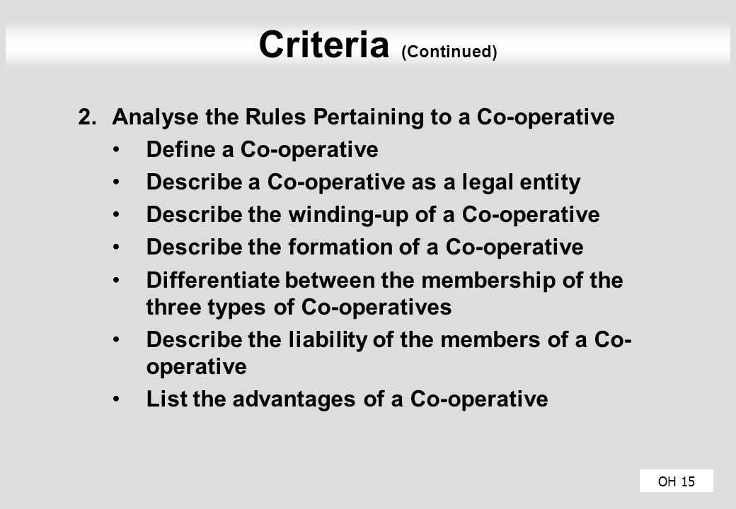 OH 15 Criteria (Continued) 2.Analyse the Rules Pertaining to a Co-operative Define a Co-operative Describe a Co-operative as a legal entity Describe the winding-up of a Co-operative Describe the formation of a Co-operative Differentiate between the membership of the three types of Co-operatives Describe the liability of the members of a Co- operative List the advantages of a Co-operative