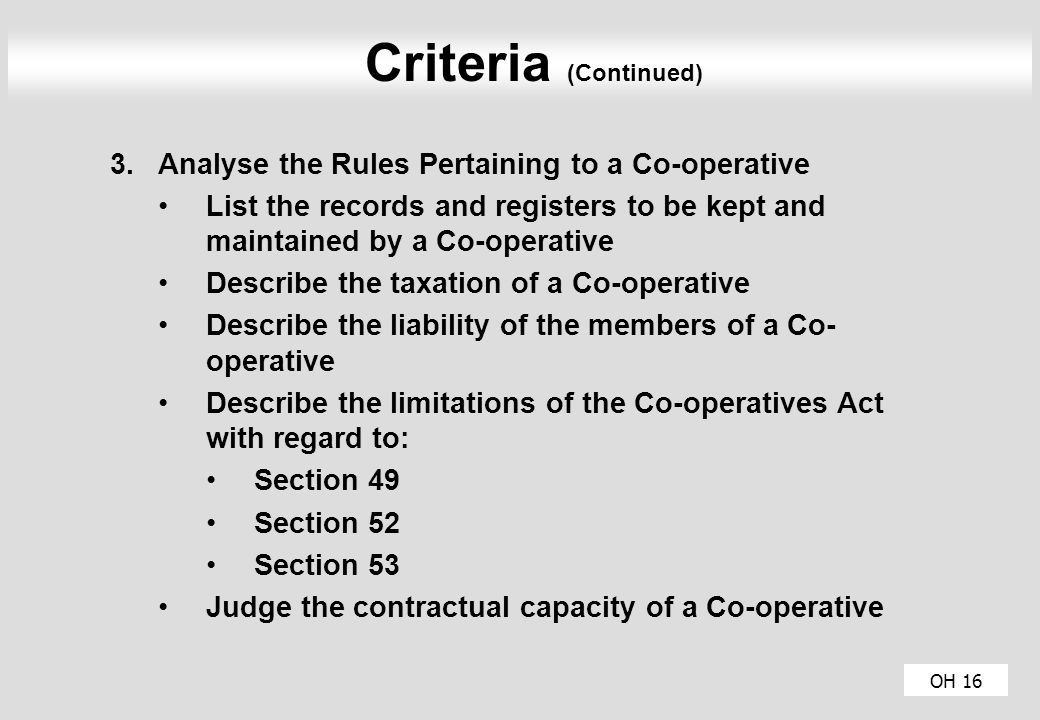 OH 16 Criteria (Continued) 3.Analyse the Rules Pertaining to a Co-operative List the records and registers to be kept and maintained by a Co-operative Describe the taxation of a Co-operative Describe the liability of the members of a Co- operative Describe the limitations of the Co-operatives Act with regard to: Section 49 Section 52 Section 53 Judge the contractual capacity of a Co-operative