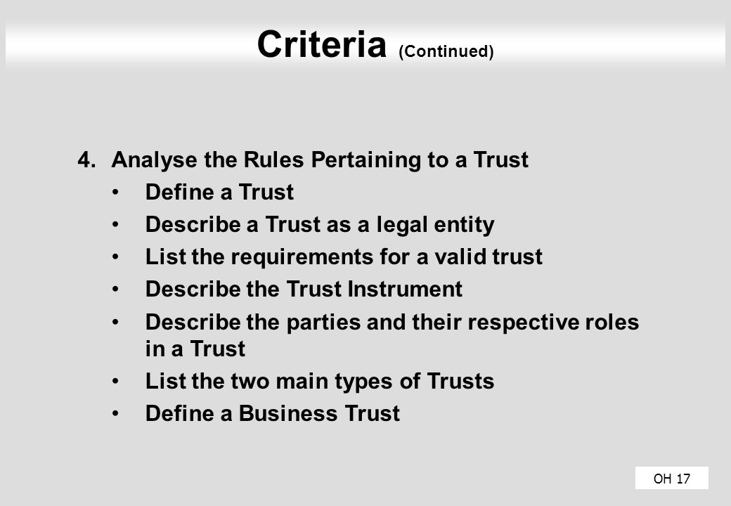 OH 17 Criteria (Continued) 4.Analyse the Rules Pertaining to a Trust Define a Trust Describe a Trust as a legal entity List the requirements for a valid trust Describe the Trust Instrument Describe the parties and their respective roles in a Trust List the two main types of Trusts Define a Business Trust