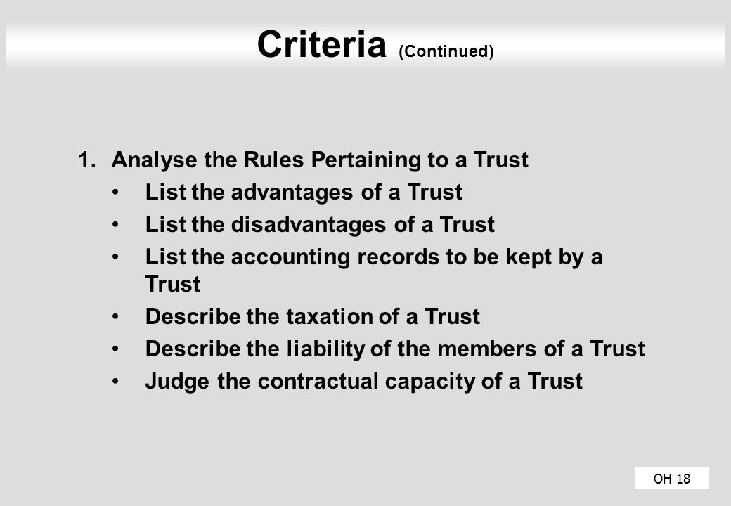 OH 18 Criteria (Continued) 1.Analyse the Rules Pertaining to a Trust List the advantages of a Trust List the disadvantages of a Trust List the accounting records to be kept by a Trust Describe the taxation of a Trust Describe the liability of the members of a Trust Judge the contractual capacity of a Trust