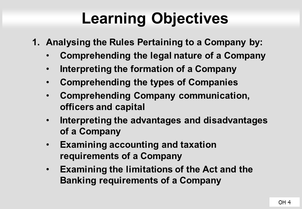 OH 4 Learning Objectives 1.Analysing the Rules Pertaining to a Company by: Comprehending the legal nature of a Company Interpreting the formation of a Company Comprehending the types of Companies Comprehending Company communication, officers and capital Interpreting the advantages and disadvantages of a Company Examining accounting and taxation requirements of a Company Examining the limitations of the Act and the Banking requirements of a Company