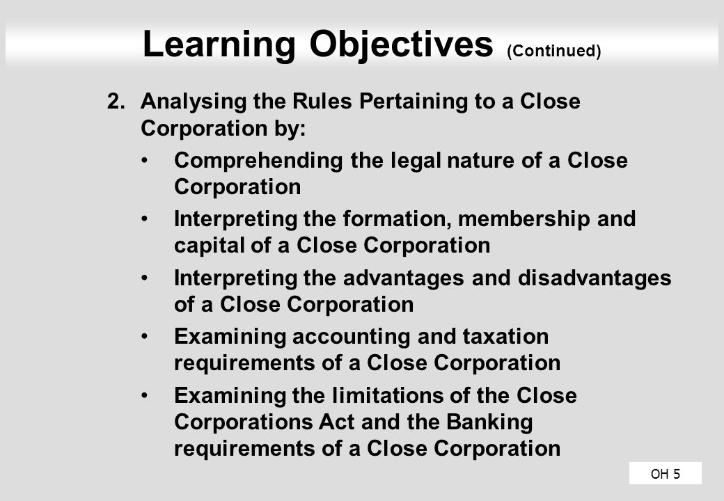 OH 5 Learning Objectives (Continued) 2.Analysing the Rules Pertaining to a Close Corporation by: Comprehending the legal nature of a Close Corporation Interpreting the formation, membership and capital of a Close Corporation Interpreting the advantages and disadvantages of a Close Corporation Examining accounting and taxation requirements of a Close Corporation Examining the limitations of the Close Corporations Act and the Banking requirements of a Close Corporation