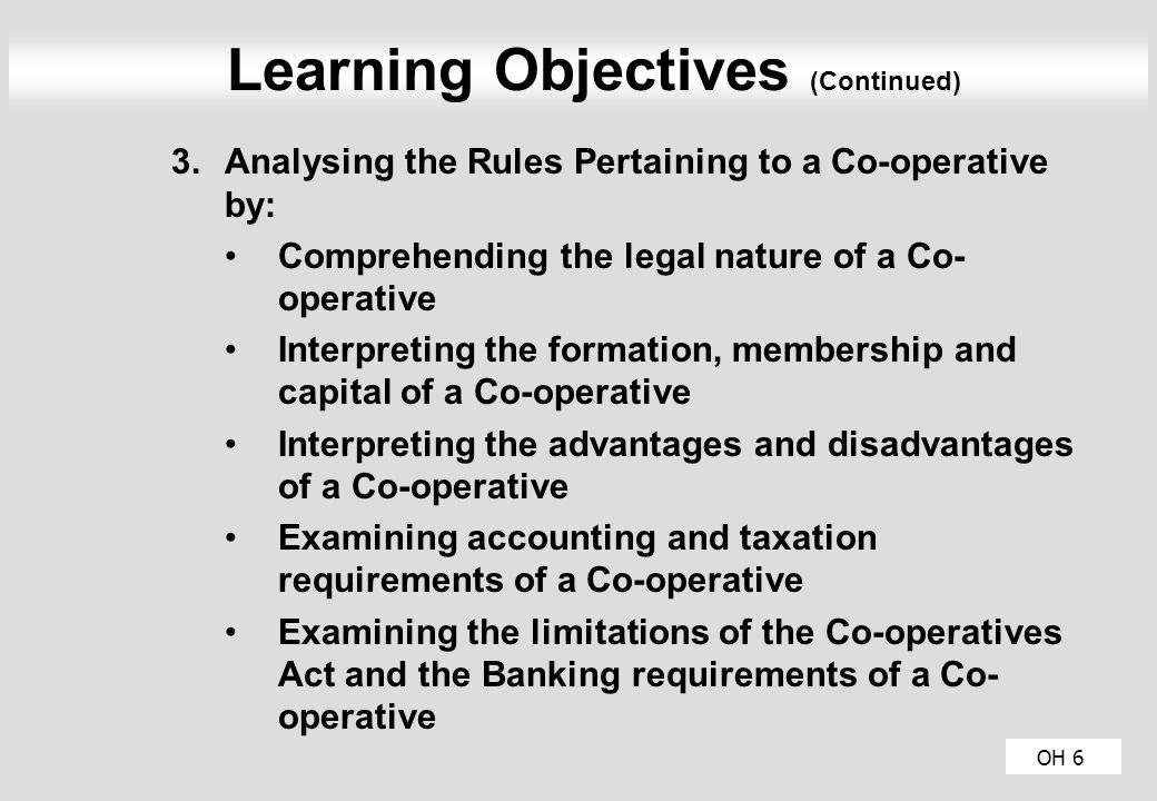 OH 6 Learning Objectives (Continued) 3.Analysing the Rules Pertaining to a Co-operative by: Comprehending the legal nature of a Co- operative Interpreting the formation, membership and capital of a Co-operative Interpreting the advantages and disadvantages of a Co-operative Examining accounting and taxation requirements of a Co-operative Examining the limitations of the Co-operatives Act and the Banking requirements of a Co- operative