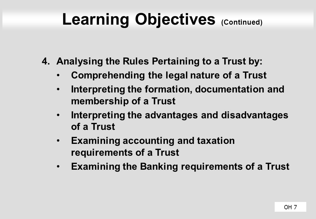 Learning Objectives (Continued) 4.Analysing the Rules Pertaining to a Trust by: Comprehending the legal nature of a Trust Interpreting the formation, documentation and membership of a Trust Interpreting the advantages and disadvantages of a Trust Examining accounting and taxation requirements of a Trust Examining the Banking requirements of a Trust OH 7
