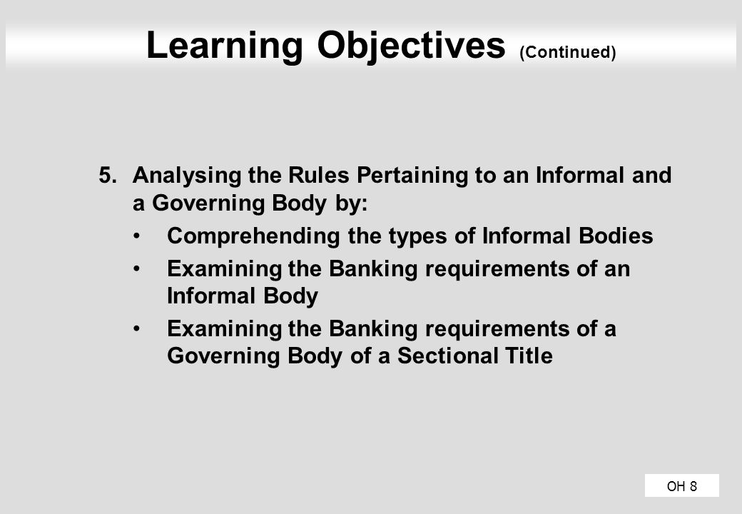 OH 8 Learning Objectives (Continued) 5.Analysing the Rules Pertaining to an Informal and a Governing Body by: Comprehending the types of Informal Bodies Examining the Banking requirements of an Informal Body Examining the Banking requirements of a Governing Body of a Sectional Title