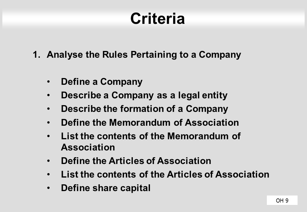 OH 9 Criteria 1.Analyse the Rules Pertaining to a Company Define a Company Describe a Company as a legal entity Describe the formation of a Company Define the Memorandum of Association List the contents of the Memorandum of Association Define the Articles of Association List the contents of the Articles of Association Define share capital