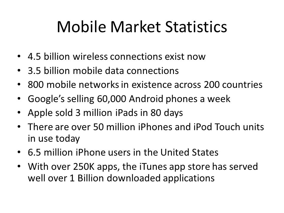 Mobile Market Statistics 4.5 billion wireless connections exist now 3.5 billion mobile data connections 800 mobile networks in existence across 200 countries Google’s selling 60,000 Android phones a week Apple sold 3 million iPads in 80 days There are over 50 million iPhones and iPod Touch units in use today 6.5 million iPhone users in the United States With over 250K apps, the iTunes app store has served well over 1 Billion downloaded applications