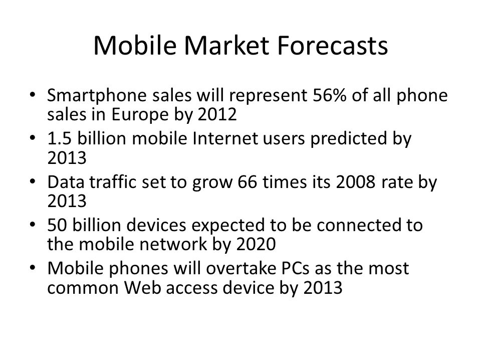 Mobile Market Forecasts Smartphone sales will represent 56% of all phone sales in Europe by billion mobile Internet users predicted by 2013 Data traffic set to grow 66 times its 2008 rate by billion devices expected to be connected to the mobile network by 2020 Mobile phones will overtake PCs as the most common Web access device by 2013