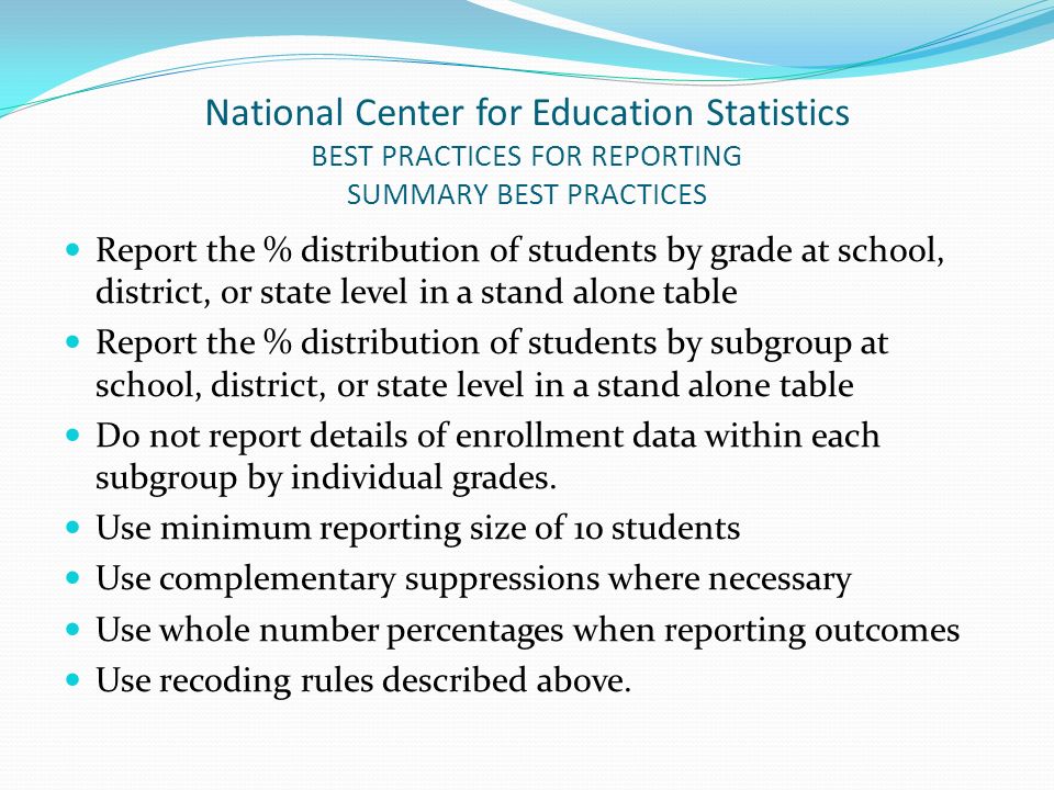 National Center for Education Statistics BEST PRACTICES FOR REPORTING SUMMARY BEST PRACTICES Report the % distribution of students by grade at school, district, or state level in a stand alone table Report the % distribution of students by subgroup at school, district, or state level in a stand alone table Do not report details of enrollment data within each subgroup by individual grades.