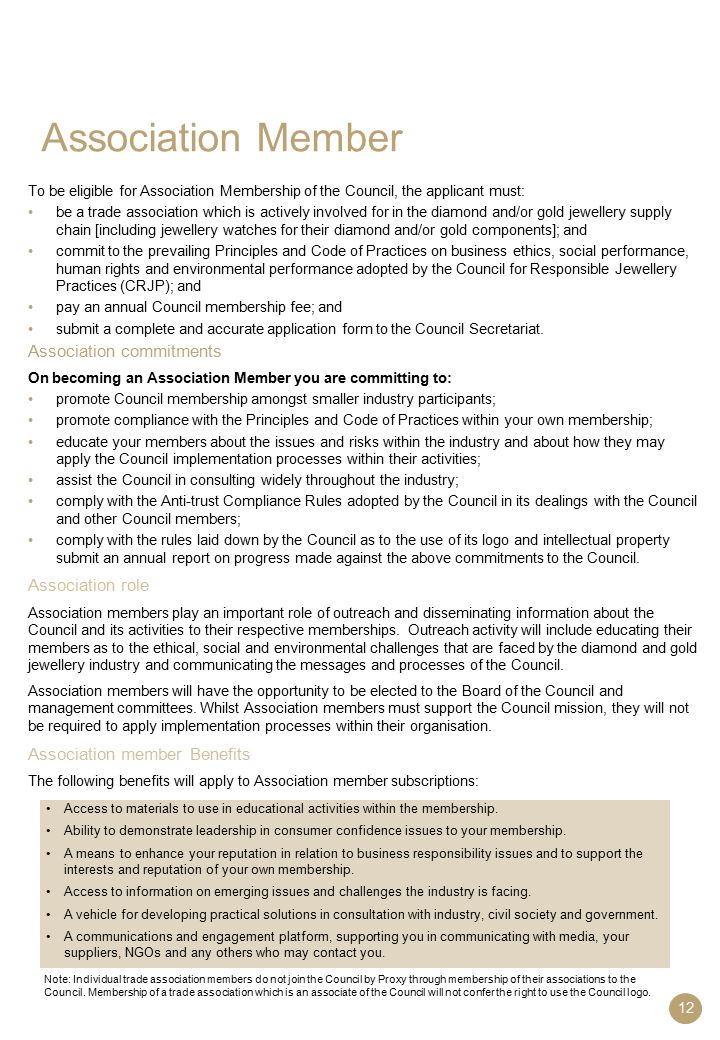12 Association Member To be eligible for Association Membership of the Council, the applicant must: be a trade association which is actively involved for in the diamond and/or gold jewellery supply chain [including jewellery watches for their diamond and/or gold components]; and commit to the prevailing Principles and Code of Practices on business ethics, social performance, human rights and environmental performance adopted by the Council for Responsible Jewellery Practices (CRJP); and pay an annual Council membership fee; and submit a complete and accurate application form to the Council Secretariat.