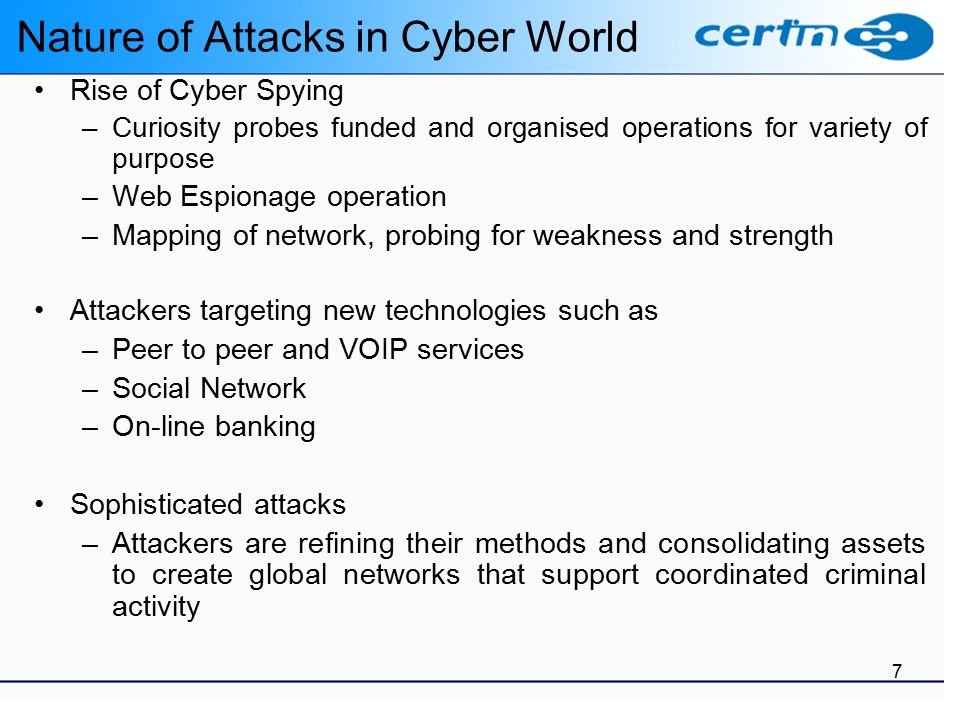 7 Nature of Attacks in Cyber World Rise of Cyber Spying –Curiosity probes funded and organised operations for variety of purpose –Web Espionage operation –Mapping of network, probing for weakness and strength Attackers targeting new technologies such as –Peer to peer and VOIP services –Social Network –On-line banking Sophisticated attacks –Attackers are refining their methods and consolidating assets to create global networks that support coordinated criminal activity