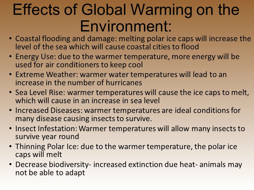 Effects of Global Warming on the Environment: Coastal flooding and damage: melting polar ice caps will increase the level of the sea which will cause coastal cities to flood Energy Use: due to the warmer temperature, more energy will be used for air conditioners to keep cool Extreme Weather: warmer water temperatures will lead to an increase in the number of hurricanes Sea Level Rise: warmer temperatures will cause the ice caps to melt, which will cause in an increase in sea level Increased Diseases: warmer temperatures are ideal conditions for many disease causing insects to survive.