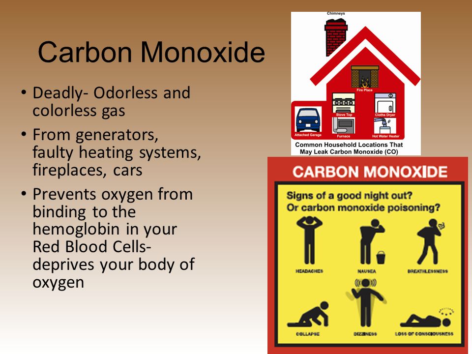 Carbon Monoxide Deadly- Odorless and colorless gas From generators, faulty heating systems, fireplaces, cars Prevents oxygen from binding to the hemoglobin in your Red Blood Cells- deprives your body of oxygen