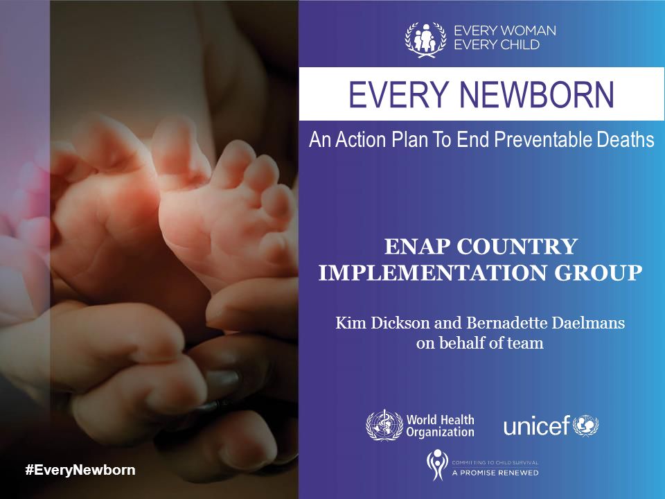 #EveryNewborn An Action Plan To End Preventable Deaths #EveryNewborn EVERY NEWBORN ENAP COUNTRY IMPLEMENTATION GROUP Kim Dickson and Bernadette Daelmans on behalf of team