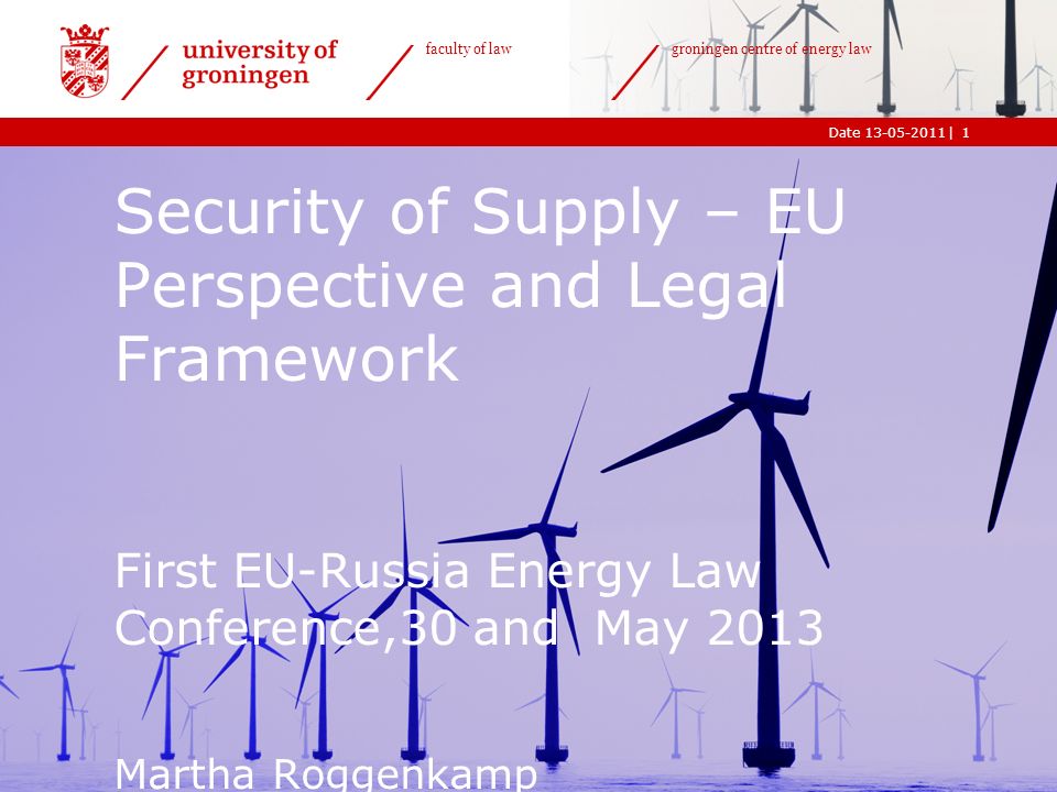 |Date faculty of law groningen centre of energy law 1 Security of Supply – EU Perspective and Legal Framework First EU-Russia Energy Law Conference,30 and May 2013 Martha Roggenkamp