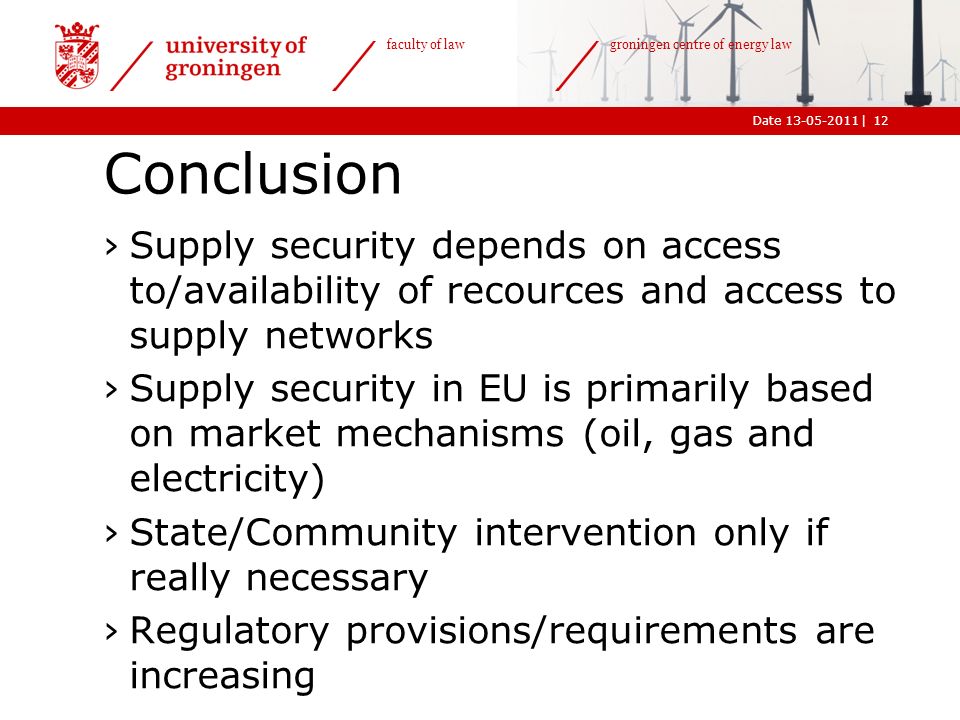 |Date faculty of law groningen centre of energy law Conclusion ›Supply security depends on access to/availability of recources and access to supply networks ›Supply security in EU is primarily based on market mechanisms (oil, gas and electricity) ›State/Community intervention only if really necessary ›Regulatory provisions/requirements are increasing 12