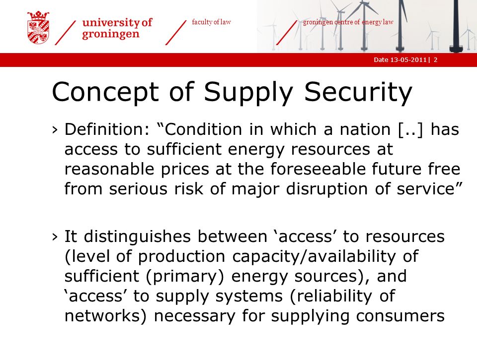 |Date faculty of law groningen centre of energy law Concept of Supply Security ›Definition: Condition in which a nation [..] has access to sufficient energy resources at reasonable prices at the foreseeable future free from serious risk of major disruption of service ›It distinguishes between ‘access’ to resources (level of production capacity/availability of sufficient (primary) energy sources), and ‘access’ to supply systems (reliability of networks) necessary for supplying consumers 2