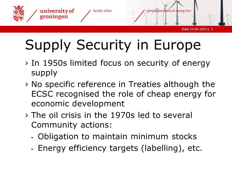 |Date faculty of law groningen centre of energy law Supply Security in Europe ›In 1950s limited focus on security of energy supply ›No specific reference in Treaties although the ECSC recognised the role of cheap energy for economic development ›The oil crisis in the 1970s led to several Community actions:  Obligation to maintain minimum stocks  Energy efficiency targets (labelling), etc.