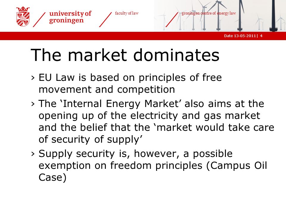 |Date faculty of law groningen centre of energy law The market dominates ›EU Law is based on principles of free movement and competition ›The ‘Internal Energy Market’ also aims at the opening up of the electricity and gas market and the belief that the ‘market would take care of security of supply’ ›Supply security is, however, a possible exemption on freedom principles (Campus Oil Case) 4
