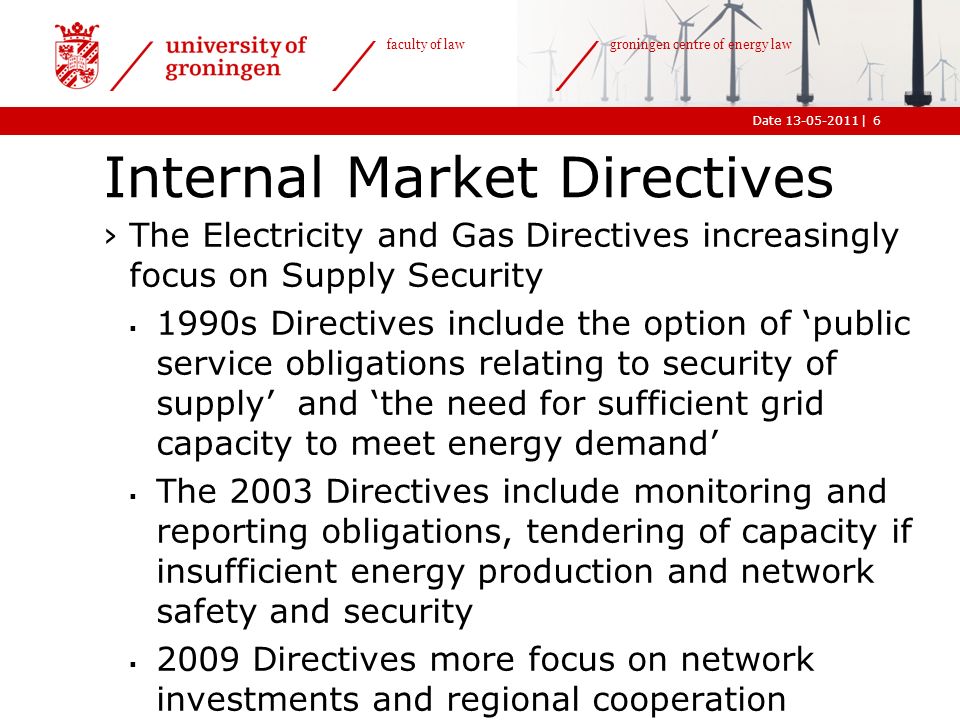 |Date faculty of law groningen centre of energy law Internal Market Directives ›The Electricity and Gas Directives increasingly focus on Supply Security  1990s Directives include the option of ‘public service obligations relating to security of supply’ and ‘the need for sufficient grid capacity to meet energy demand’  The 2003 Directives include monitoring and reporting obligations, tendering of capacity if insufficient energy production and network safety and security  2009 Directives more focus on network investments and regional cooperation 6