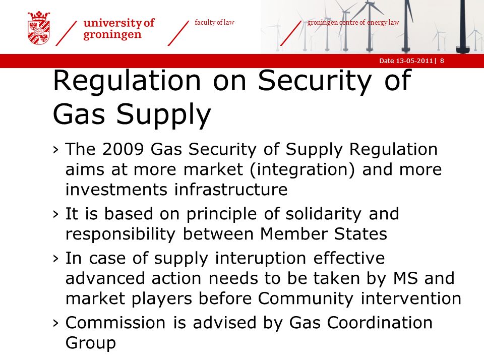 |Date faculty of law groningen centre of energy law Regulation on Security of Gas Supply ›The 2009 Gas Security of Supply Regulation aims at more market (integration) and more investments infrastructure ›It is based on principle of solidarity and responsibility between Member States ›In case of supply interuption effective advanced action needs to be taken by MS and market players before Community intervention ›Commission is advised by Gas Coordination Group 8