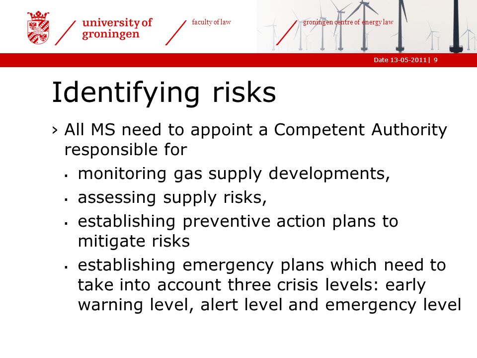 |Date faculty of law groningen centre of energy law Identifying risks ›All MS need to appoint a Competent Authority responsible for  monitoring gas supply developments,  assessing supply risks,  establishing preventive action plans to mitigate risks  establishing emergency plans which need to take into account three crisis levels: early warning level, alert level and emergency level 9