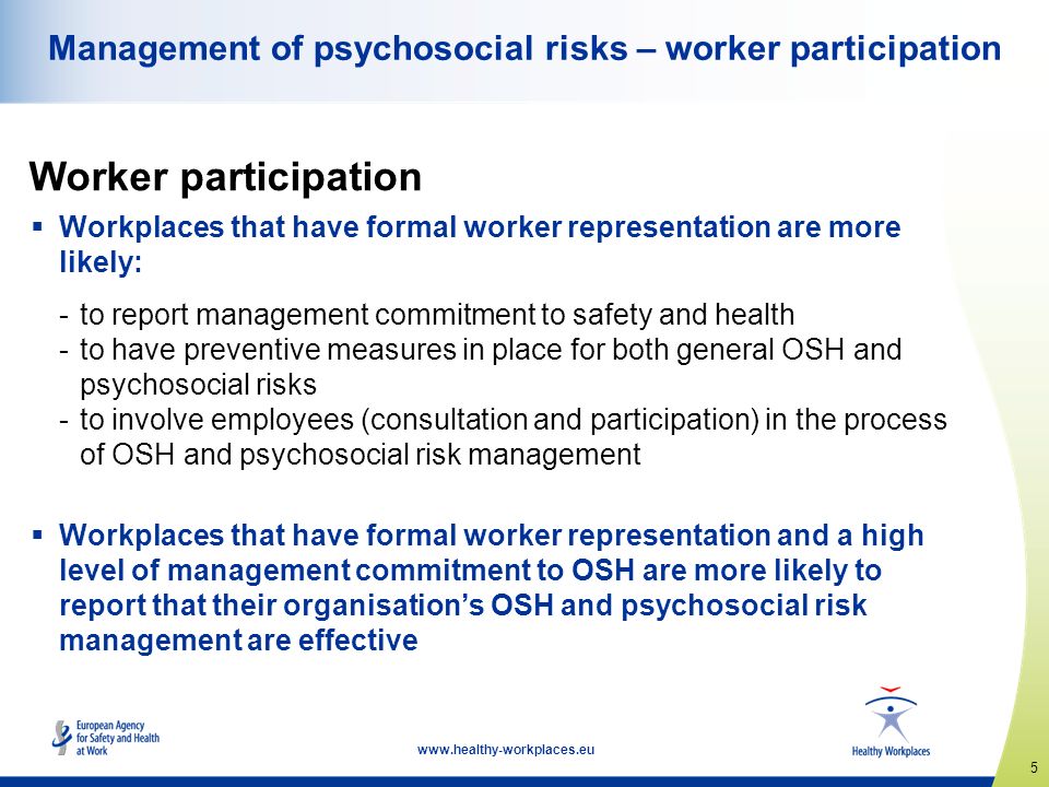5    Workplaces that have formal worker representation are more likely: -to report management commitment to safety and health -to have preventive measures in place for both general OSH and psychosocial risks -to involve employees (consultation and participation) in the process of OSH and psychosocial risk management  Workplaces that have formal worker representation and a high level of management commitment to OSH are more likely to report that their organisation’s OSH and psychosocial risk management are effective Worker participation Management of psychosocial risks – worker participation