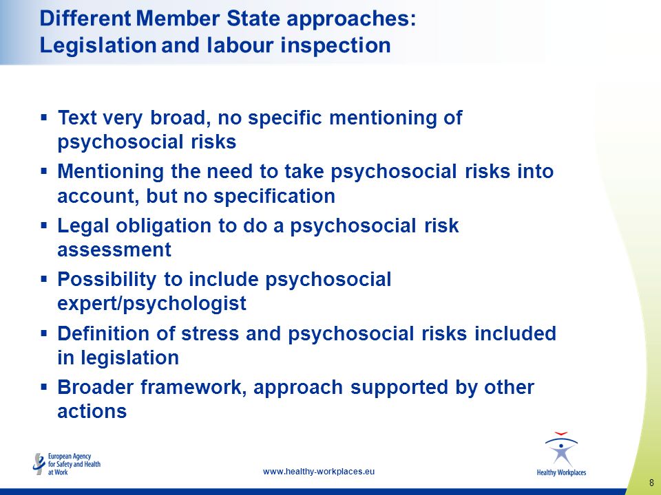 8   Different Member State approaches: Legislation and labour inspection  Text very broad, no specific mentioning of psychosocial risks  Mentioning the need to take psychosocial risks into account, but no specification  Legal obligation to do a psychosocial risk assessment  Possibility to include psychosocial expert/psychologist  Definition of stress and psychosocial risks included in legislation  Broader framework, approach supported by other actions
