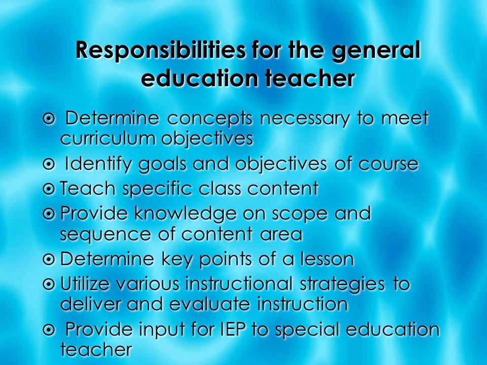 Responsibilities for the general education teacher  Determine concepts necessary to meet curriculum objectives  Identify goals and objectives of course  Teach specific class content  Provide knowledge on scope and sequence of content area  Determine key points of a lesson  Utilize various instructional strategies to deliver and evaluate instruction  Provide input for IEP to special education teacher  Determine concepts necessary to meet curriculum objectives  Identify goals and objectives of course  Teach specific class content  Provide knowledge on scope and sequence of content area  Determine key points of a lesson  Utilize various instructional strategies to deliver and evaluate instruction  Provide input for IEP to special education teacher
