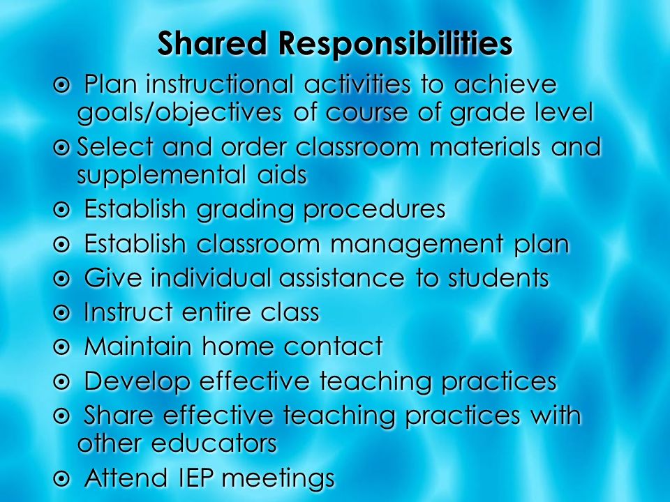 Shared Responsibilities  Plan instructional activities to achieve goals/objectives of course of grade level  Select and order classroom materials and supplemental aids  Establish grading procedures  Establish classroom management plan  Give individual assistance to students  Instruct entire class  Maintain home contact  Develop effective teaching practices  Share effective teaching practices with other educators  Attend IEP meetings  Plan instructional activities to achieve goals/objectives of course of grade level  Select and order classroom materials and supplemental aids  Establish grading procedures  Establish classroom management plan  Give individual assistance to students  Instruct entire class  Maintain home contact  Develop effective teaching practices  Share effective teaching practices with other educators  Attend IEP meetings
