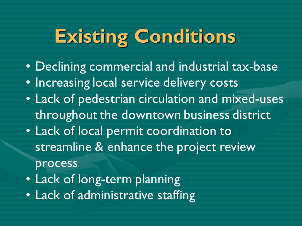 Existing Conditions Declining commercial and industrial tax-base Increasing local service delivery costs Lack of pedestrian circulation and mixed-uses throughout the downtown business district Lack of local permit coordination to streamline & enhance the project review process Lack of long-term planning Lack of administrative staffing